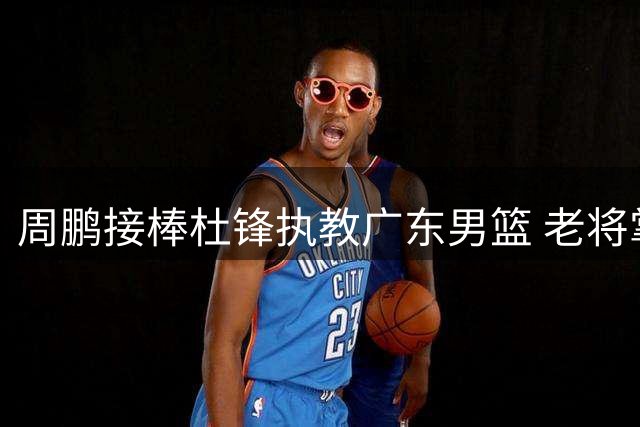 周鹏接棒杜锋执教广东男篮 老将掌舵能否延续王朝辉煌？