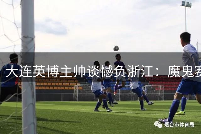 大连英博主帅谈憾负浙江：魔鬼赛程下全队用钢铁意志拼到最后一刻