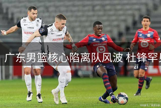 广东男篮核心陷离队风波 杜锋罕见发声回应质疑