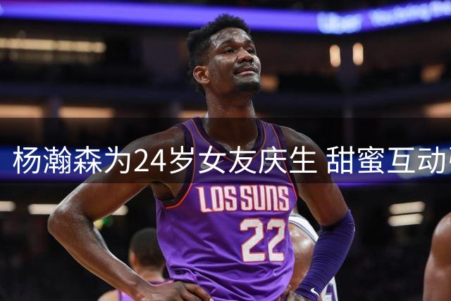 杨瀚森为24岁女友庆生 甜蜜互动引关注