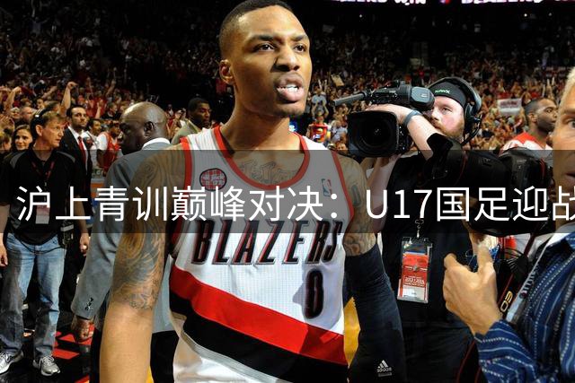 沪上青训巅峰对决：U17国足迎战河床 首发阵容揭晓