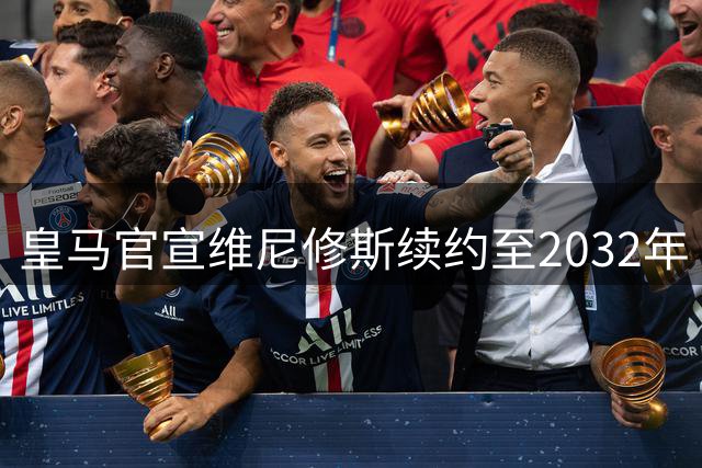 皇马官宣维尼修斯续约至2032年 巴西球星将成伯纳乌传奇