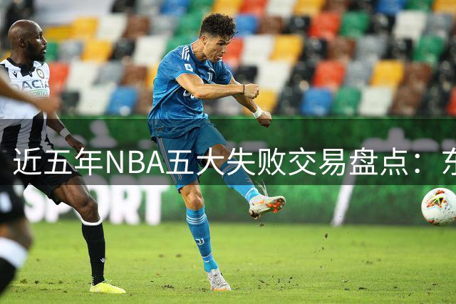 近五年NBA五大失败交易盘点：东契奇转会登顶
