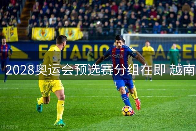 2028奥运会预选赛分组在即 越南媒体前瞻国奥恐陷死亡之组困境